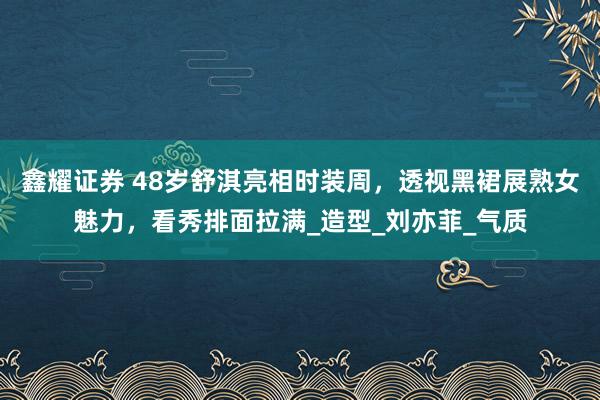 鑫耀证券 48岁舒淇亮相时装周，透视黑裙展熟女魅力，看秀排面拉满_造型_刘亦菲_气质