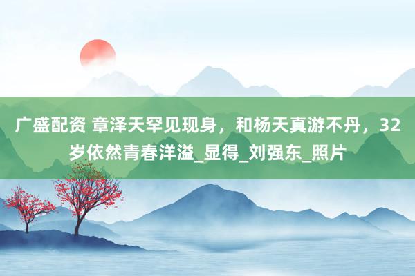 广盛配资 章泽天罕见现身，和杨天真游不丹，32岁依然青春洋溢_显得_刘强东_照片