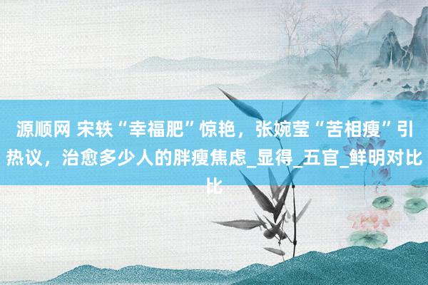 源顺网 宋轶“幸福肥”惊艳，张婉莹“苦相瘦”引热议，治愈多少人的胖瘦焦虑_显得_五官_鲜明对比