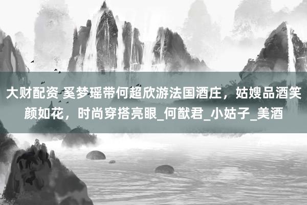 大财配资 奚梦瑶带何超欣游法国酒庄，姑嫂品酒笑颜如花，时尚穿搭亮眼_何猷君_小姑子_美酒