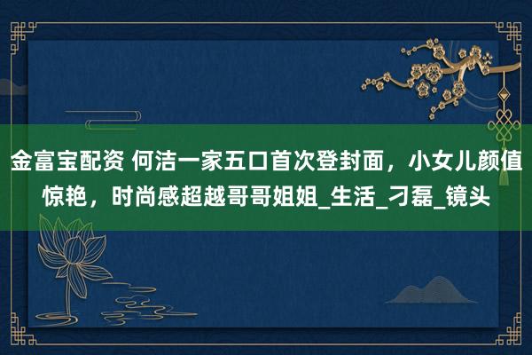 金富宝配资 何洁一家五口首次登封面，小女儿颜值惊艳，时尚感超越哥哥姐姐_生活_刁磊_镜头
