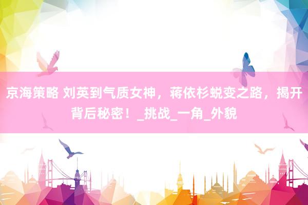 京海策略 刘英到气质女神，蒋依杉蜕变之路，揭开背后秘密！_挑战_一角_外貌