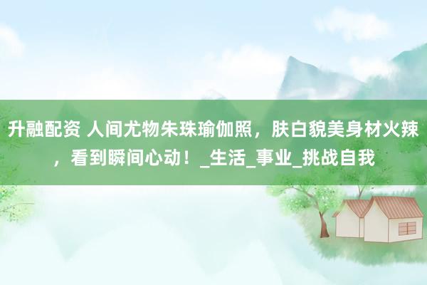 升融配资 人间尤物朱珠瑜伽照，肤白貌美身材火辣，看到瞬间心动！_生活_事业_挑战自我