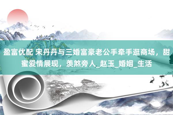 盈富优配 宋丹丹与三婚富豪老公手牵手逛商场，甜蜜爱情展现，羡煞旁人_赵玉_婚姻_生活