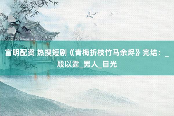 富明配资 热搜短剧《青梅折枝竹马余烬》完结：_殷以霆_男人_目光