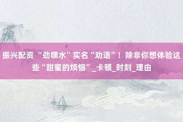 振兴配资 “劲嘿水”实名“劝退”！除非你想体验这些“甜蜜的烦恼”_卡顿_时刻_理由