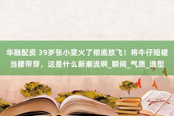 华融配资 39岁张小斐火了彻底放飞！将牛仔短裙当腰带穿，这是什么新潮流啊_瞬间_气质_造型
