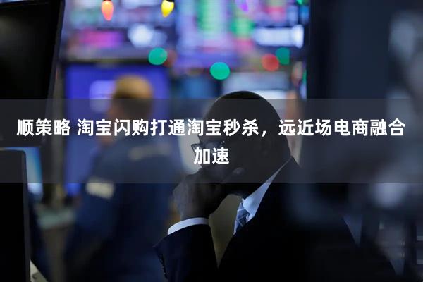 顺策略 淘宝闪购打通淘宝秒杀，远近场电商融合加速