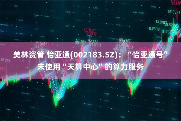 美林资管 怡亚通(002183.SZ)：“怡亚通号”未使用“天算中心”的算力服务