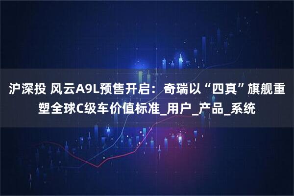 沪深投 风云A9L预售开启：奇瑞以“四真”旗舰重塑全球C级车价值标准_用户_产品_系统