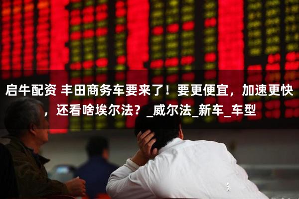 启牛配资 丰田商务车要来了！要更便宜，加速更快，还看啥埃尔法？_威尔法_新车_车型