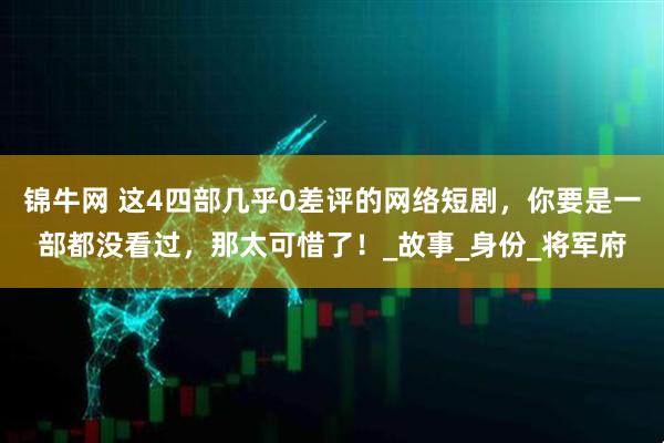 锦牛网 这4四部几乎0差评的网络短剧，你要是一部都没看过，那太可惜了！_故事_身份_将军府