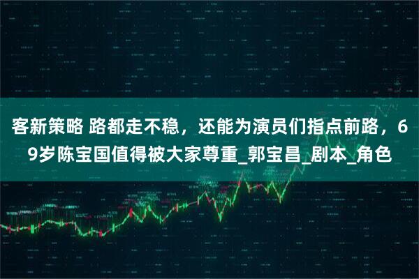 客新策略 路都走不稳，还能为演员们指点前路，69岁陈宝国值得被大家尊重_郭宝昌_剧本_角色