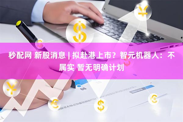秒配网 新股消息 | 拟赴港上市？智元机器人：不属实 暂无明确计划