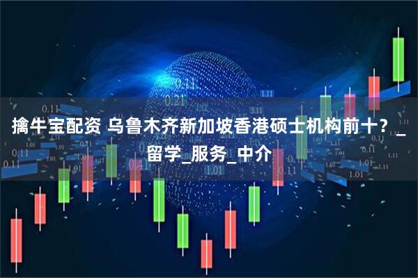 擒牛宝配资 乌鲁木齐新加坡香港硕士机构前十？_留学_服务_中介