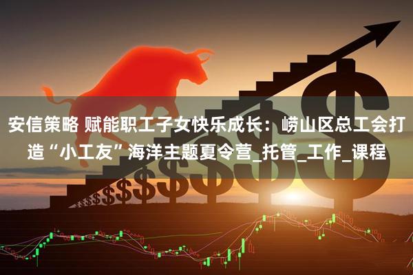 安信策略 赋能职工子女快乐成长：崂山区总工会打造“小工友”海洋主题夏令营_托管_工作_课程