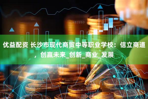 优益配资 长沙市现代商贸中等职业学校：信立商道，创赢未来_创新_商业_发展