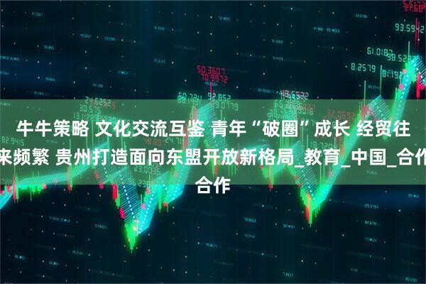 牛牛策略 文化交流互鉴 青年“破圈”成长 经贸往来频繁 贵州打造面向东盟开放新格局_教育_中国_合作