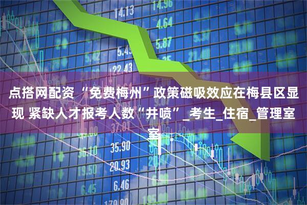 点搭网配资 “免费梅州”政策磁吸效应在梅县区显现 紧缺人才报考人数“井喷”_考生_住宿_管理室