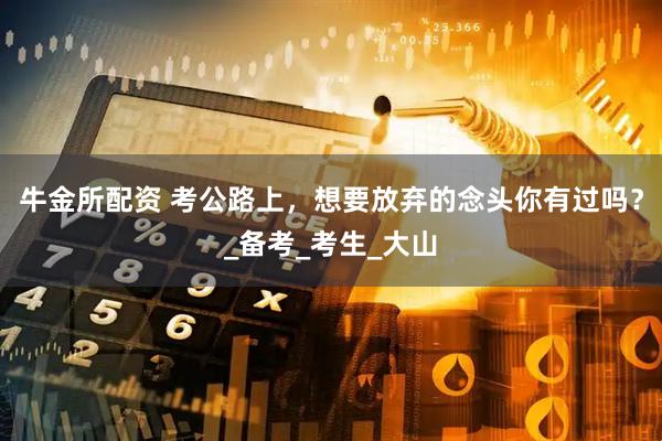 牛金所配资 考公路上，想要放弃的念头你有过吗？_备考_考生_大山