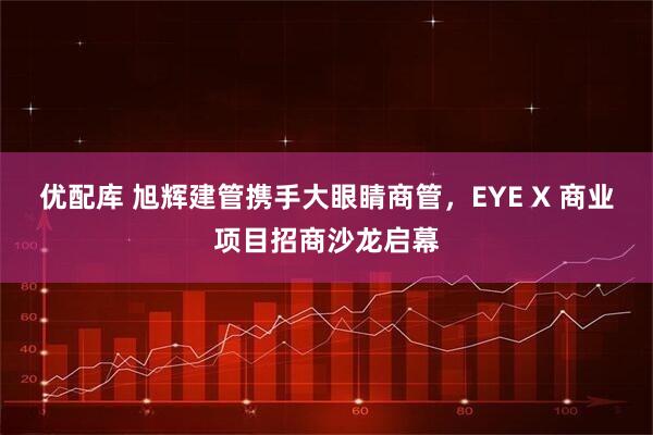 优配库 旭辉建管携手大眼睛商管，EYE X 商业项目招商沙龙启幕
