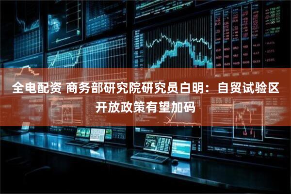 全电配资 商务部研究院研究员白明：自贸试验区开放政策有望加码
