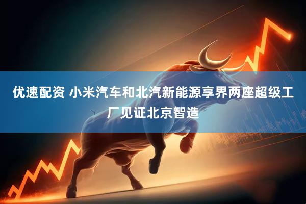 优速配资 小米汽车和北汽新能源享界两座超级工厂见证北京智造