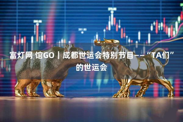 富灯网 馆GO｜成都世运会特别节目——“TA们”的世运会