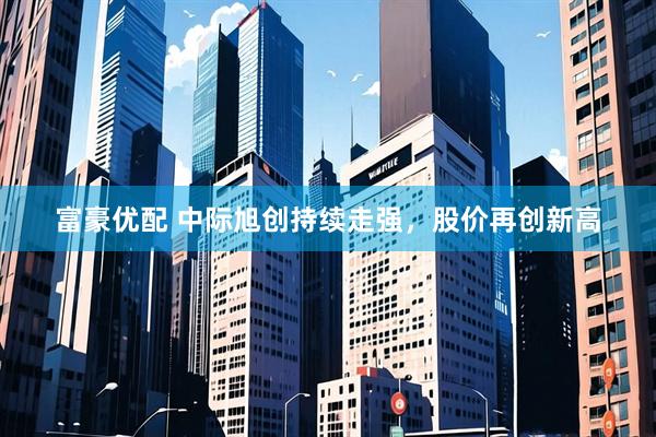富豪优配 中际旭创持续走强，股价再创新高