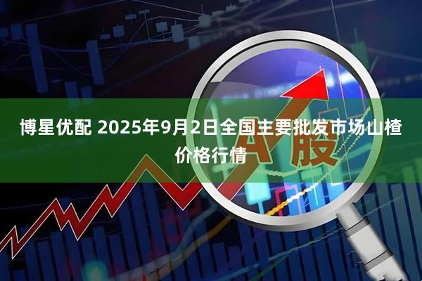 博星优配 2025年9月2日全国主要批发市场山楂价格行情