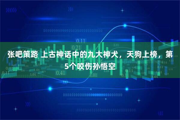 张吧策路 上古神话中的九大神犬，天狗上榜，第5个咬伤孙悟空