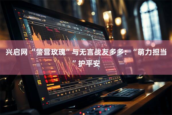 兴启网 “警营玫瑰”与无言战友多多：“萌力担当”护平安
