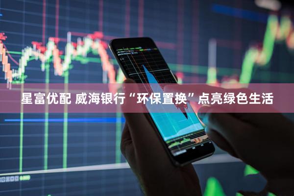 星富优配 威海银行“环保置换”点亮绿色生活