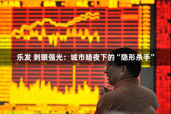 乐发 刺眼强光：城市暗夜下的“隐形杀手”