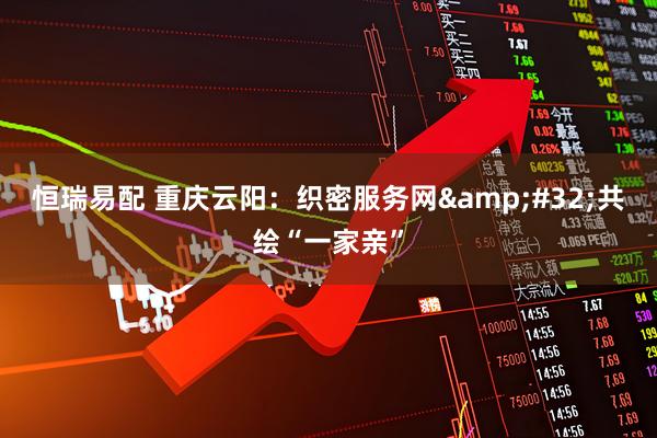 恒瑞易配 重庆云阳：织密服务网&#32;共绘“一家亲”