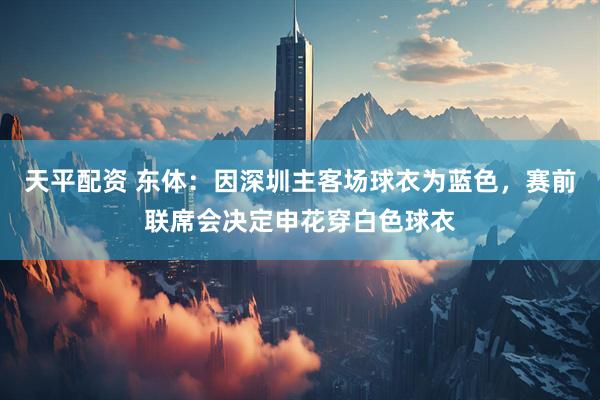 天平配资 东体：因深圳主客场球衣为蓝色，赛前联席会决定申花穿白色球衣