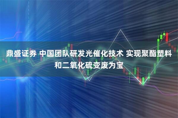 鼎盛证券 中国团队研发光催化技术 实现聚酯塑料和二氧化硫变废为宝