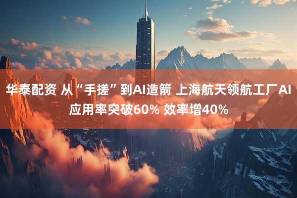 华泰配资 从“手搓”到AI造箭 上海航天领航工厂AI应用率突破60% 效率增40%